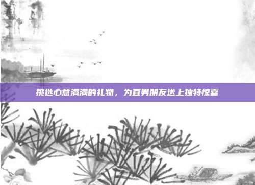 挑选心意满满的礼物，为直男朋友送上独特惊喜