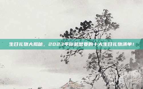 生日礼物大揭秘，2023年你最想要的十大生日礼物清单！