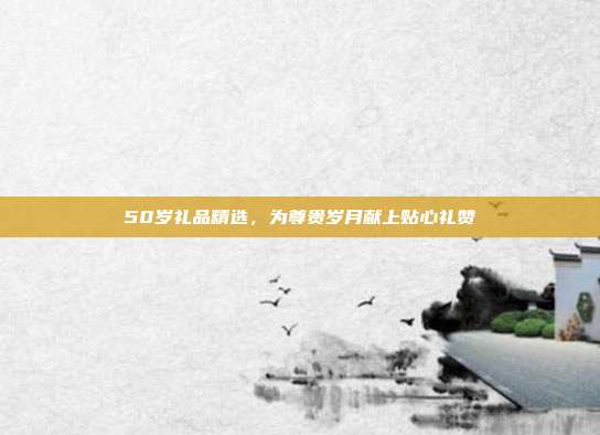 50岁礼品精选，为尊贵岁月献上贴心礼赞