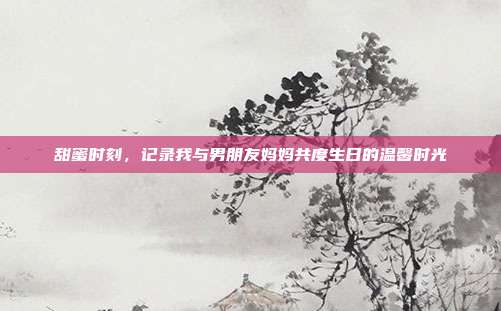 甜蜜时刻，记录我与男朋友妈妈共度生日的温馨时光