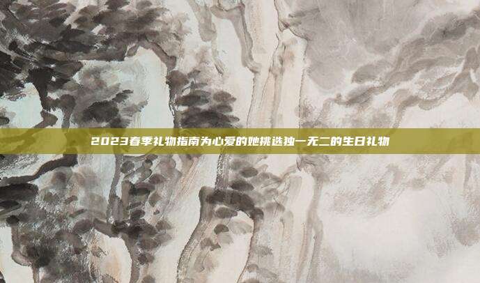 2023春季礼物指南为心爱的她挑选独一无二的生日礼物