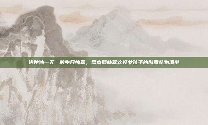 送她独一无二的生日惊喜，盘点那些喜欢打女孩子的创意礼物清单