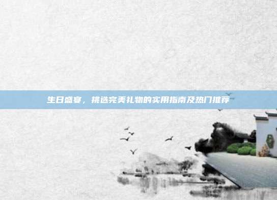 生日盛宴，挑选完美礼物的实用指南及热门推荐