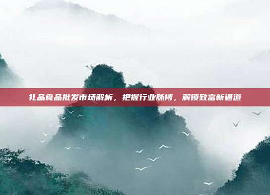 礼品食品批发市场解析，把握行业脉搏，解锁致富新通道