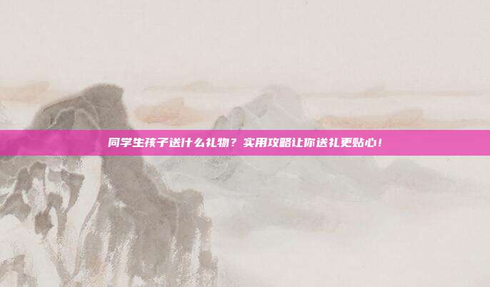 同学生孩子送什么礼物？实用攻略让你送礼更贴心！