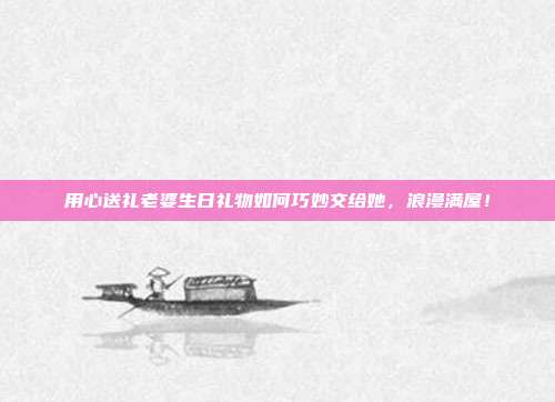 用心送礼老婆生日礼物如何巧妙交给她，浪漫满屋！