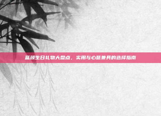 蓝颜生日礼物大盘点，实用与心意兼具的选择指南