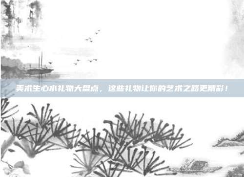 美术生心水礼物大盘点，这些礼物让你的艺术之路更精彩！