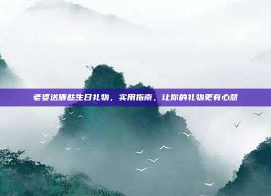 老婆送哪些生日礼物，实用指南，让你的礼物更有心意