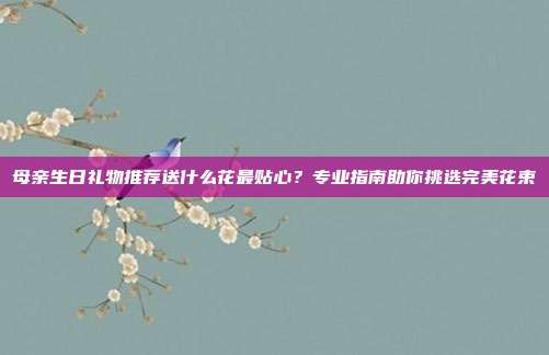 母亲生日礼物推荐送什么花最贴心？专业指南助你挑选完美花束