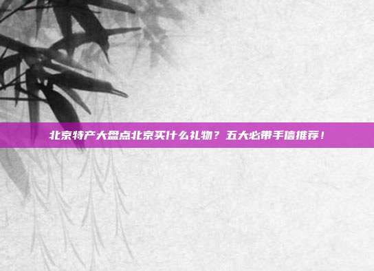 北京特产大盘点北京买什么礼物？五大必带手信推荐！