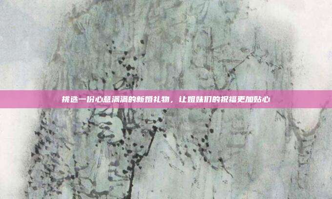 挑选一份心意满满的新婚礼物，让姐妹们的祝福更加贴心
