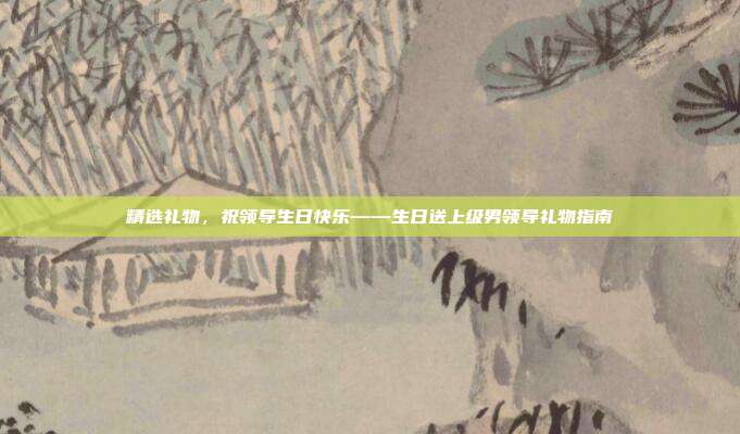 精选礼物，祝领导生日快乐——生日送上级男领导礼物指南