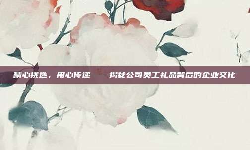 精心挑选，用心传递——揭秘公司员工礼品背后的企业文化