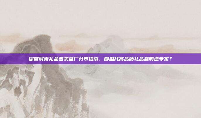 深度解析礼品包装盒厂分布指南，哪里找高品质礼品盒制造专家？