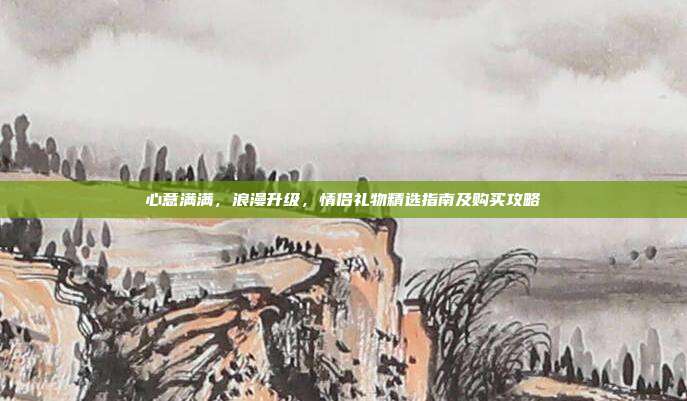 心意满满，浪漫升级，情侣礼物精选指南及购买攻略