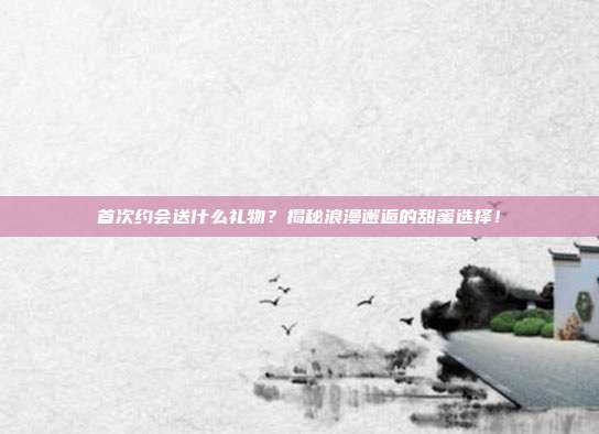 首次约会送什么礼物？揭秘浪漫邂逅的甜蜜选择！