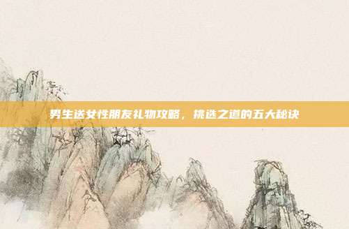 男生送女性朋友礼物攻略，挑选之道的五大秘诀